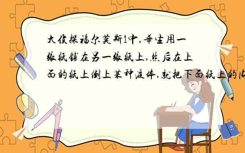 大侦探福尔莫斯1中,华生用一张纸铺在另一张纸上,然后在上面的纸上倒上某种液体,就把下面纸上的内容复印在了下一张纸上,请问这是什么液体?