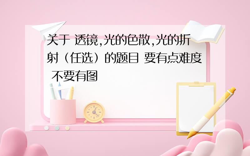 关于 透镜,光的色散,光的折射（任选）的题目 要有点难度 不要有图