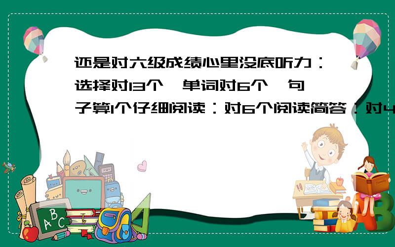 还是对六级成绩心里没底听力：选择对13个,单词对6个,句子算1个仔细阅读：对6个阅读简答：对4个阅读选择：对9个完型：对8个翻译：对2个作文：写的很一般、很大众的那种.心里对六级很没