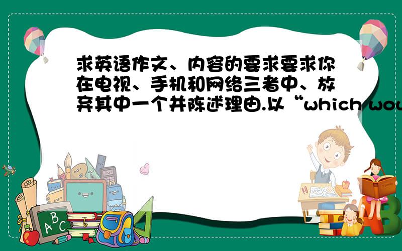 求英语作文、内容的要求要求你在电视、手机和网络三者中、放弃其中一个并陈述理由.以“which would you give up：TV,CELL,WEB”为题,写一篇英语短文、在线等字数100字左右。截至九点。九点以后