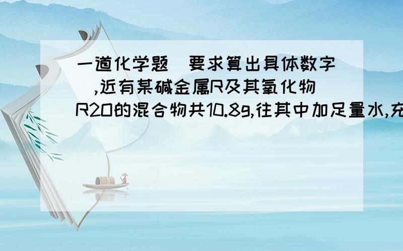 一道化学题（要求算出具体数字）,近有某碱金属R及其氧化物R2O的混合物共10.8g,往其中加足量水,充分反应后,溶液经蒸发,干燥,得16 g固体.经过计算,确定是哪一种碱金属.(注:要求计算出该碱金