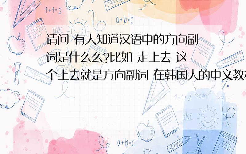 请问 有人知道汉语中的方向副词是什么么?比如 走上去 这个上去就是方向副词 在韩国人的中文教材里就是这个名字 有没有比较系统的讲这方面知识的东西~