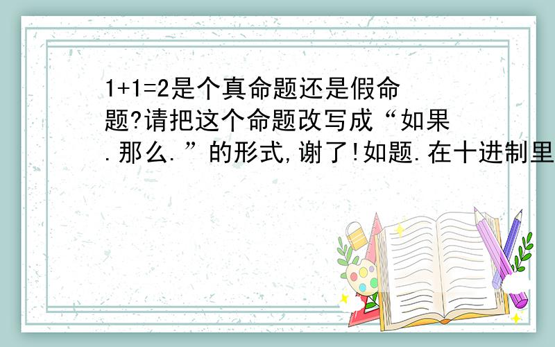 1+1=2是个真命题还是假命题?请把这个命题改写成“如果.那么.”的形式,谢了!如题.在十进制里... by the way,1+1≠2这个命题是真是假？请证明TVT