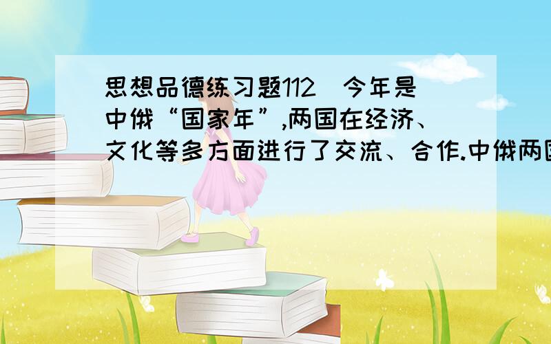 思想品德练习题112．今年是中俄“国家年”,两国在经济、文化等多方面进行了交流、合作.中俄两国进行文化交流 （ ）A．有利于我国吸引他国的一切文明成果 B．有利于促进不同文化之间的