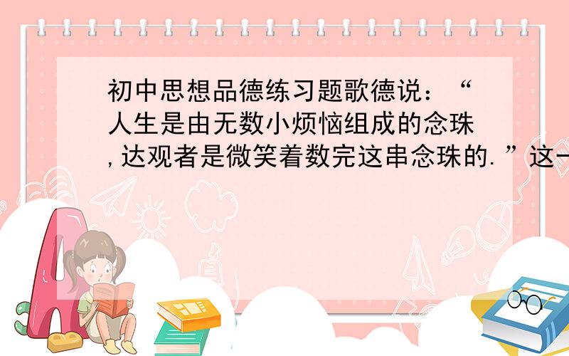 初中思想品德练习题歌德说：“人生是由无数小烦恼组成的念珠,达观者是微笑着数完这串念珠的.”这一耐人寻味的话给我们的启示是A情绪对人的影响具有两重性 B人生难免有烦恼和挫折C逆