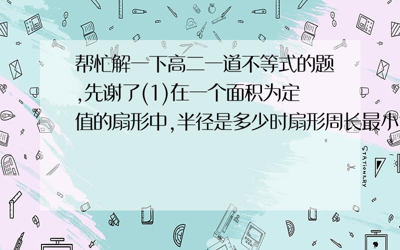 帮忙解一下高二一道不等式的题,先谢了(1)在一个面积为定值的扇形中,半径是多少时扇形周长最小?(2)在一个周长为定值的扇形中,半径是多少时扇形面积最大?