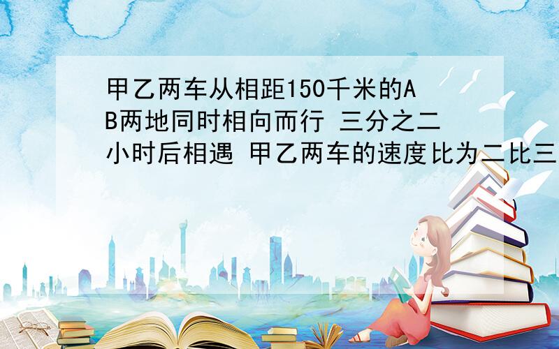 甲乙两车从相距150千米的AB两地同时相向而行 三分之二小时后相遇 甲乙两车的速度比为二比三甲乙两车每时行?