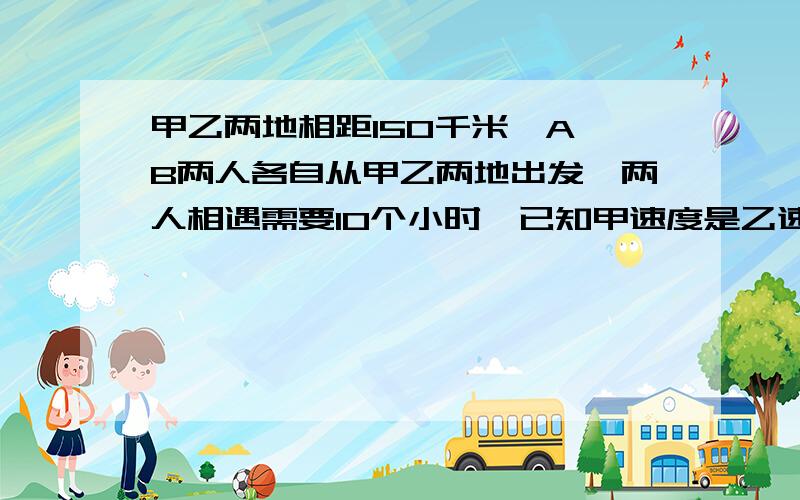 甲乙两地相距150千米,A、B两人各自从甲乙两地出发,两人相遇需要10个小时,已知甲速度是乙速度的2/3...甲乙两地相距150千米,A、B两人各自从甲乙两地出发,两人相遇需要10个小时,已知甲速度是