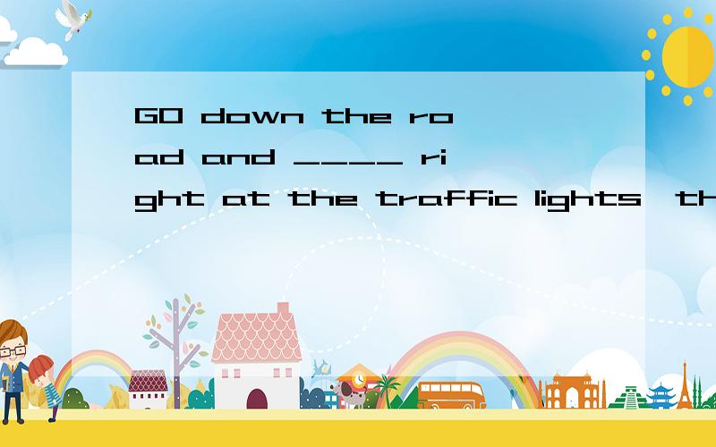 GO down the road and ____ right at the traffic lights,then ____ across tbridge .这俩空咋填啊