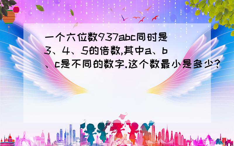 一个六位数937abc同时是3、4、5的倍数,其中a、b、c是不同的数字.这个数最小是多少?