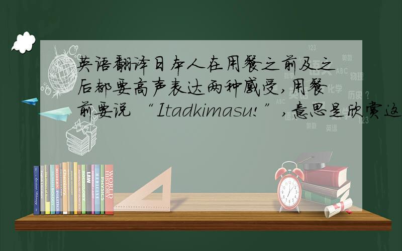 英语翻译日本人在用餐之前及之后都要高声表达两种感受,用餐前要说 “Itadkimasu!”,意思是欣赏这顿饭食；用餐后要说 “Go-chiso-samadeshita!”,意思是感谢款客者预备这顿极美味的饭食.一顿正