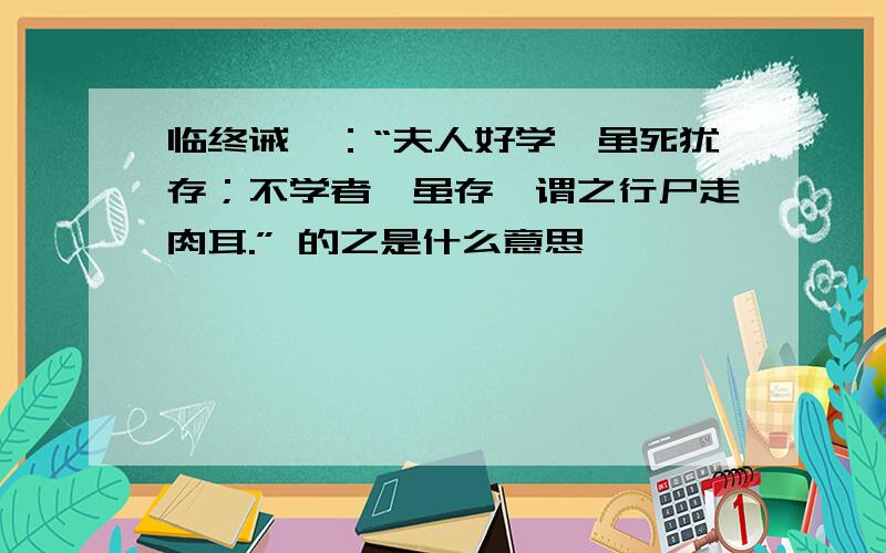 临终诫曰：“夫人好学,虽死犹存；不学者,虽存,谓之行尸走肉耳.” 的之是什么意思