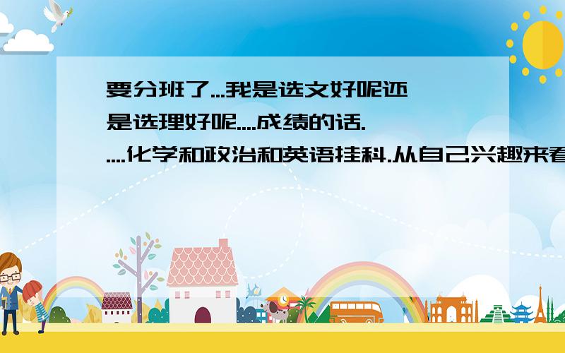 要分班了...我是选文好呢还是选理好呢....成绩的话.....化学和政治和英语挂科.从自己兴趣来看...个人很懒..不喜欢背书...也不喜欢题海...尤其是政治...感觉很枯燥而且很多内容无法接受...历