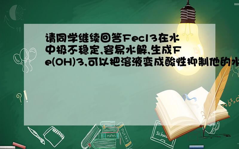 请同学继续回答Fecl3在水中极不稳定,容易水解,生成Fe(OH)3,可以把溶液变成酸性抑制他的水解.要加什么物质把溶液变成酸性抑制他的水解?