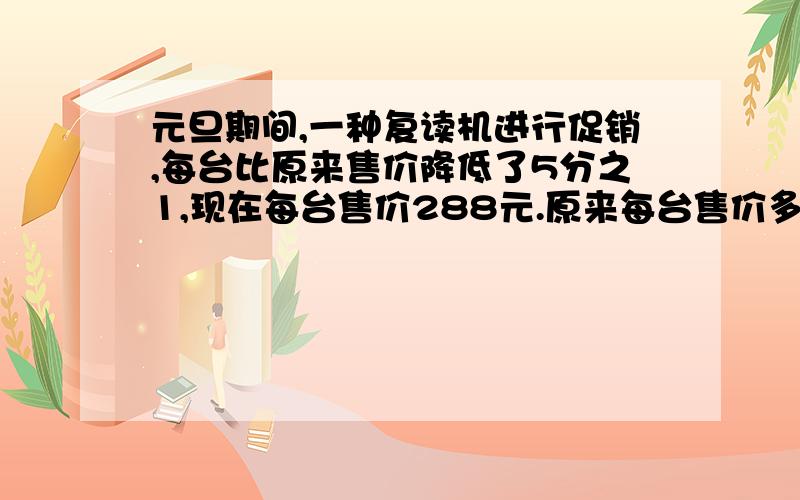 元旦期间,一种复读机进行促销,每台比原来售价降低了5分之1,现在每台售价288元.原来每台售价多少元?(用方程)