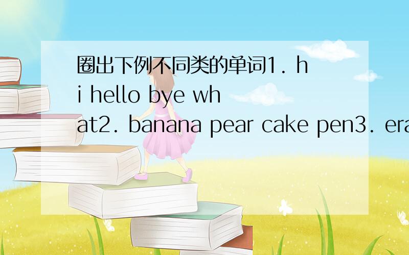 圈出下例不同类的单词1. hi hello bye what2. banana pear cake pen3. eraser ruler cup pencil4. three two six there5. seven ten five eye那几个单词 不同啊?告诉我下 谢谢我英语不怎么好