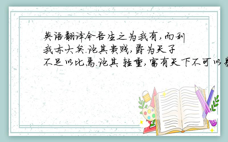 英语翻译今吾生之为我有,而利我亦大矣.论其贵贱,爵为天子不足以比焉.论其 轻重,富有天下不可以易之.论其安危,一曙失之,终身不复得.此三者,有道者之所慎也