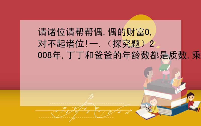 请诸位请帮帮偶,偶的财富0,对不起诸位!一.（探究题）2008年,丁丁和爸爸的年龄数都是质数,乘积是259,2010年父子俩年龄因各是多少?二.五（1)班有41名同学,现在分配他们到4个社区参加劳动,每个