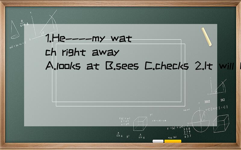 1.He----my watch right away A.looks at B.sees C.checks 2.It will be ok very A.early B soon