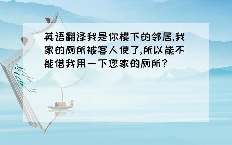 英语翻译我是你楼下的邻居,我家的厕所被客人使了,所以能不能借我用一下您家的厕所?