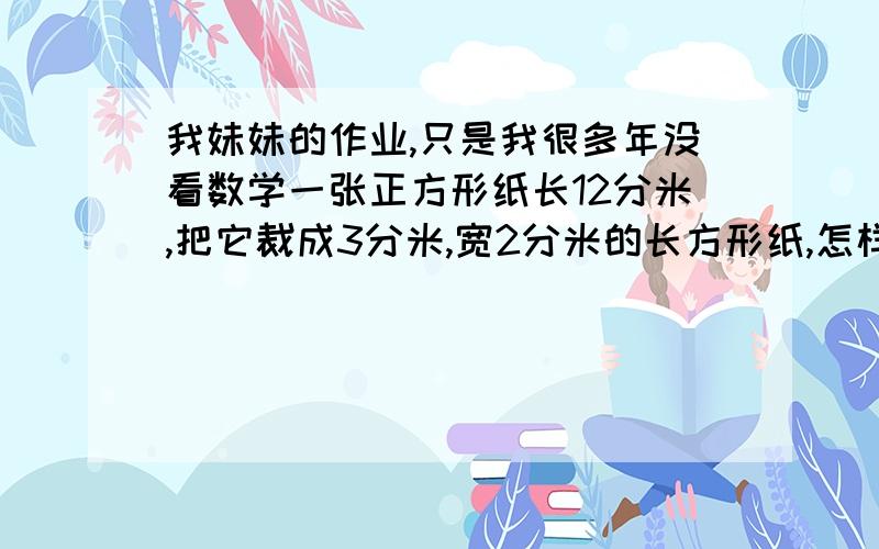 我妹妹的作业,只是我很多年没看数学一张正方形纸长12分米,把它裁成3分米,宽2分米的长方形纸,怎样裁出的小长方形纸最多?一共能裁多少个?和具体算法都写一下,