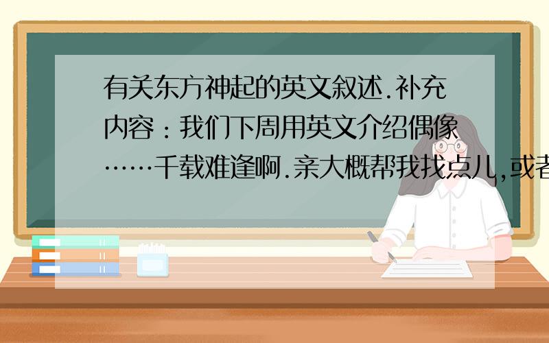 有关东方神起的英文叙述.补充内容：我们下周用英文介绍偶像……千载难逢啊.亲大概帮我找点儿,或者帮我翻译点儿百科的内容啊~