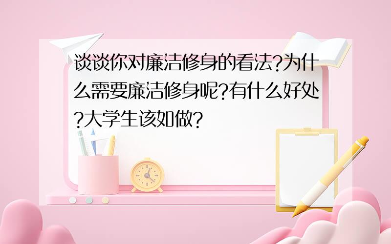 谈谈你对廉洁修身的看法?为什么需要廉洁修身呢?有什么好处?大学生该如做?