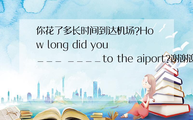 你花了多长时间到达机场?How long did you___ ____to the aiport?谢谢谢谢谢谢谢谢