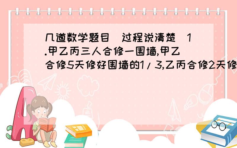 几道数学题目（过程说清楚）1.甲乙丙三人合修一围墙,甲乙合修5天修好围墙的1/3,乙丙合修2天修好余下的1/4,剩下的甲丙又合修5天才完成,那么甲乙丙单独修分别需（   ）天2.小华和小兰帮助