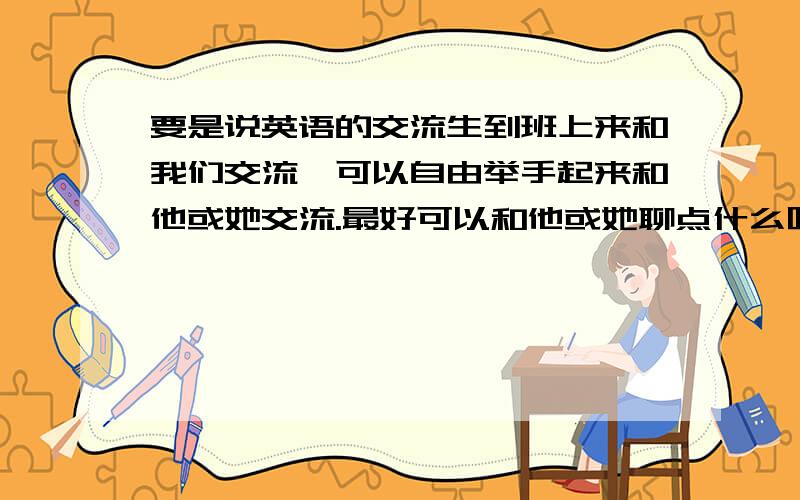 要是说英语的交流生到班上来和我们交流,可以自由举手起来和他或她交流.最好可以和他或她聊点什么呢?越多越好.