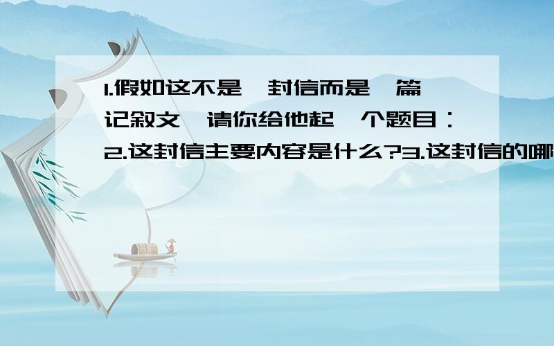 1.假如这不是一封信而是一篇记叙文,请你给他起一个题目：2.这封信主要内容是什么?3.这封信的哪一句话最能触动你的心?理由是?4.读文中带小括号的句子,你有什么感想?5.为什么作者要以“一