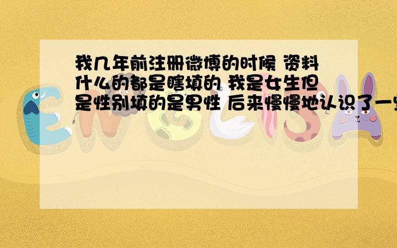 我几年前注册微博的时候 资料什么的都是瞎填的 我是女生但是性别填的是男性 后来慢慢地认识了一些朋友 但我一直都是以男性的身份和他们交流的 本来想这也没什么大不了的 也没人认识