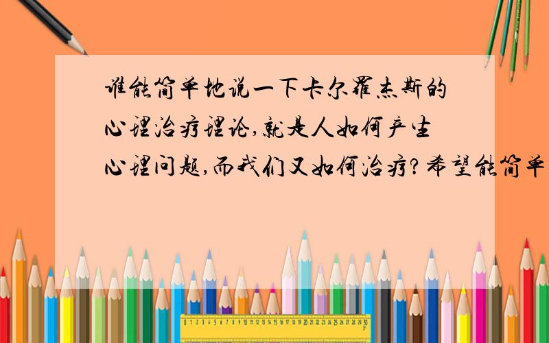 谁能简单地说一下卡尔罗杰斯的心理治疗理论,就是人如何产生心理问题,而我们又如何治疗?希望能简单清楚地说明逻罗杰斯关于自我概念发展机制,而且又是如何受阻而产生心理问题?对了,无