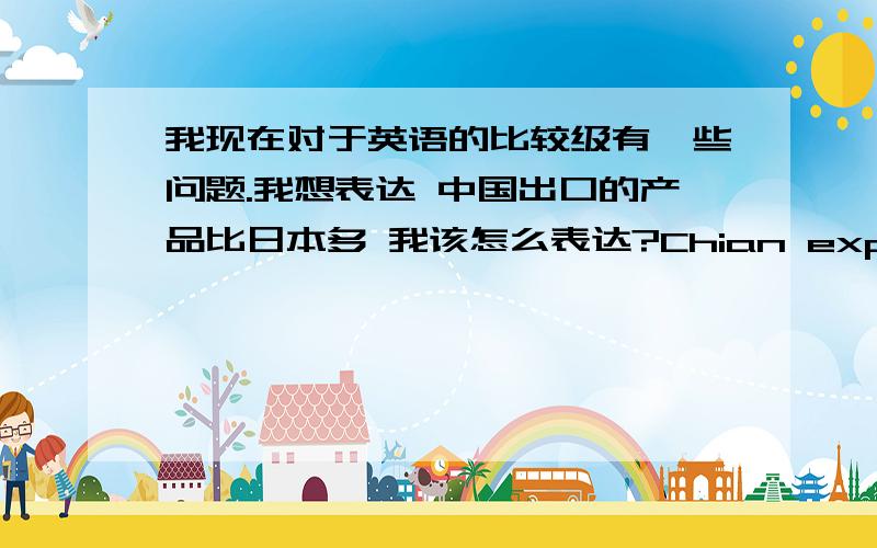 我现在对于英语的比较级有一些问题.我想表达 中国出口的产品比日本多 我该怎么表达?Chian export more products than japan.China pxport products more than japan exportChina export more products than japan exportChina exp