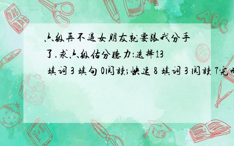 六级再不过女朋友就要跟我分手了.求六级估分听力：选择13 填词 3 填句 0阅读；快速 8 填词 3 阅读 7完形填空 ：16个翻译：1听力：算9分吧ps：回答让我满意的话再加100分.大家给我整点实际的