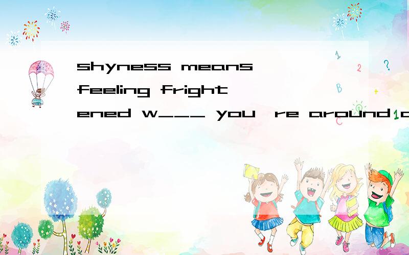 shyness means feeling frightened w___ you're around other people.
