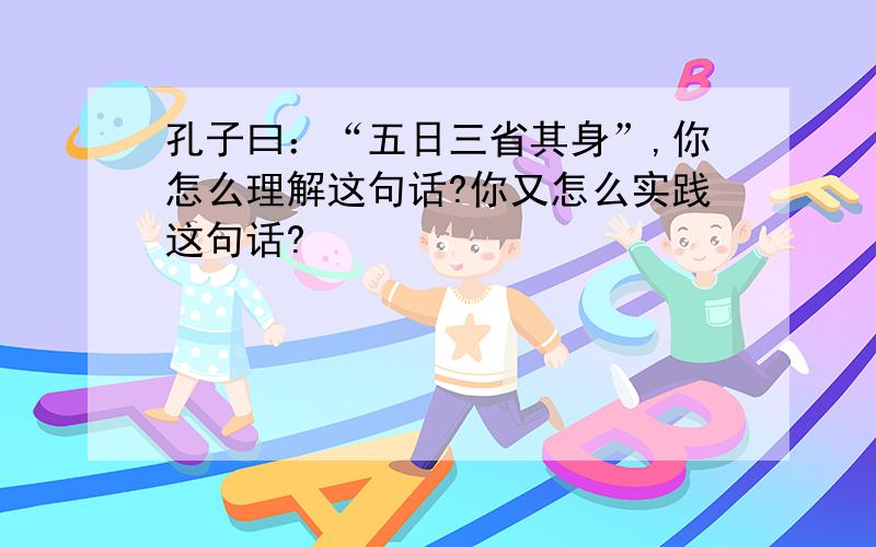 孔子曰：“五日三省其身”,你怎么理解这句话?你又怎么实践这句话?