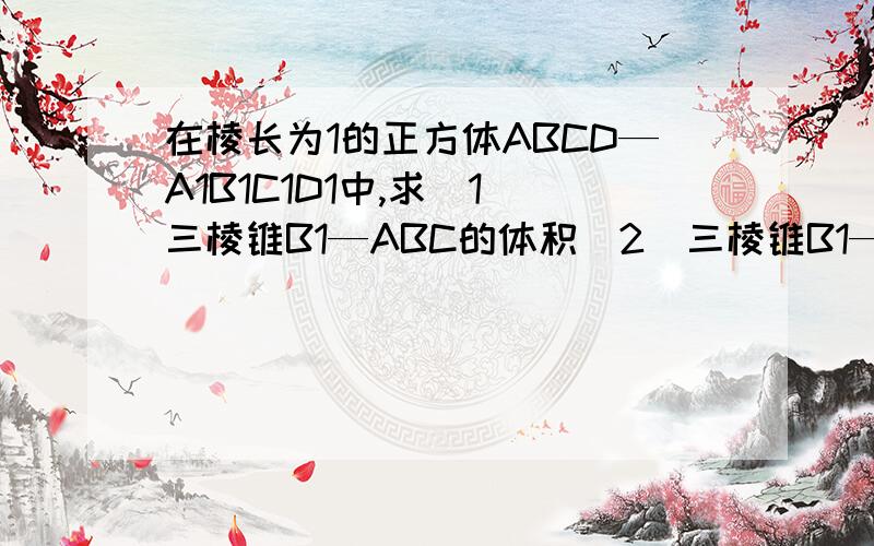 在棱长为1的正方体ABCD—A1B1C1D1中,求（1）三棱锥B1—ABC的体积（2）三棱锥B1—ABC的全面积求详解做的不是很规整。。将就看吧。。。