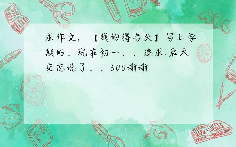 求作文：【我的得与失】写上学期的、现在初一、、速求.后天交忘说了、、500谢谢