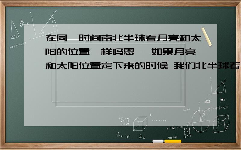 在同一时间南北半球看月亮和太阳的位置一样吗恩 ,如果月亮和太阳位置定下来的时候 我们北半球看月亮在太阳的右边 他们看的月亮是不是在太阳的左边?