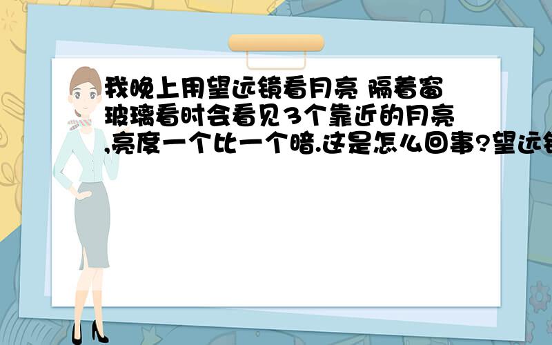 我晚上用望远镜看月亮 隔着窗玻璃看时会看见3个靠近的月亮,亮度一个比一个暗.这是怎么回事?望远镜 普通的 上面写有 30*60 126M/1000M Field 7.2° 不隔着窗玻璃时就不会这样.P.S.：看到3个月亮时