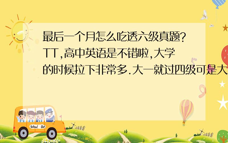 最后一个月怎么吃透六级真题?TT,高中英语是不错啦,大学的时候拉下非常多.大一就过四级可是大三了六级还过不了.查了方法都说吃透六级真题　还说要花1的时间做题4的时间研究真题.但是怎