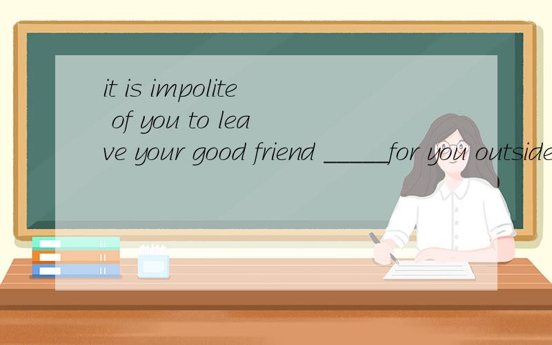 it is impolite of you to leave your good friend _____for you outside.It is impolite of you to leave your good friend _____for you outside.A.to wait B.waited C.being waited D.waitingOne wil be surely find if he or she is found_____a book from a booksh