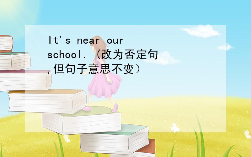It's near our school. (改为否定句,但句子意思不变）