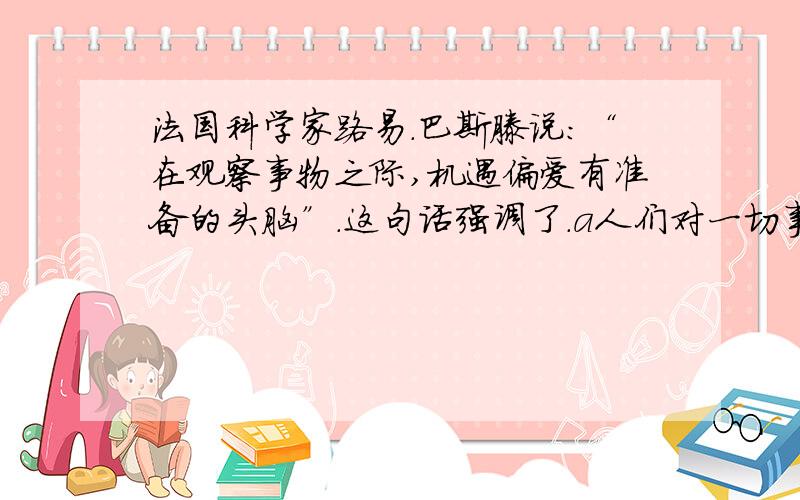 法国科学家路易.巴斯滕说：“在观察事物之际,机遇偏爱有准备的头脑”.这句话强调了.a人们对一切事物都要细心观察 b人们在认识事物时要有理性的指导c人们认识事物时灵感的重要性 d人们