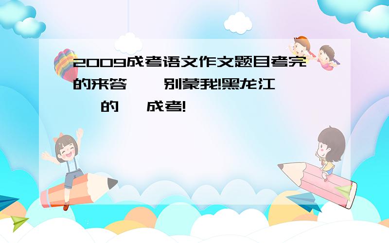 2009成考语文作文题目考完的来答    别蒙我!黑龙江   的   成考!