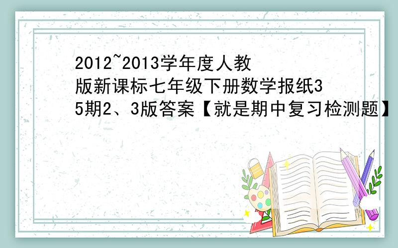 2012~2013学年度人教版新课标七年级下册数学报纸35期2、3版答案【就是期中复习检测题】