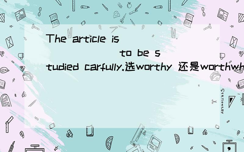 The article is ______to be studied carfully.选worthy 还是worthwhile,why