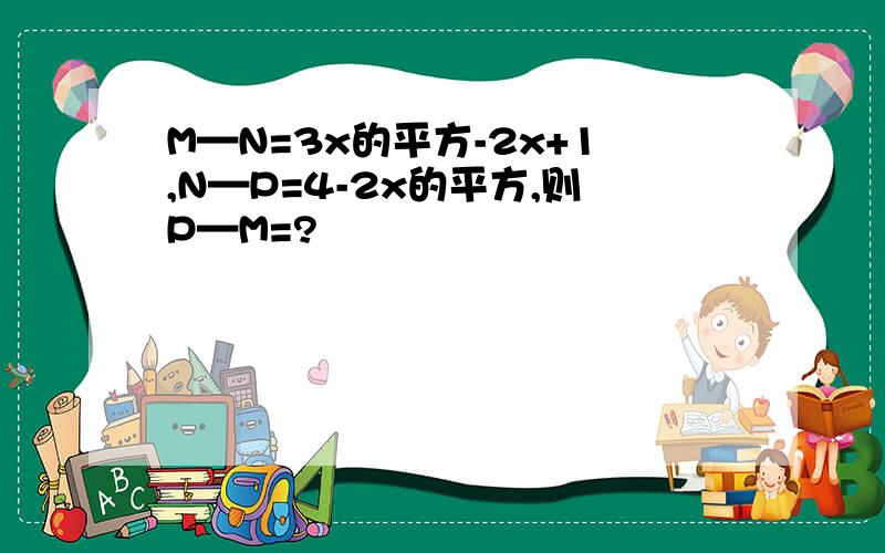 M—N=3x的平方-2x+1,N—P=4-2x的平方,则P—M=?