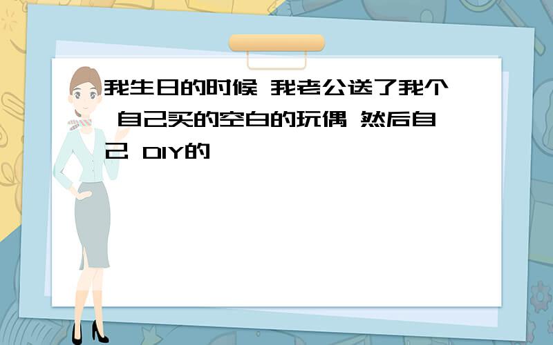 我生日的时候 我老公送了我个 自己买的空白的玩偶 然后自己 DIY的